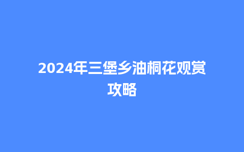 2024年三堡乡油桐花观赏攻略