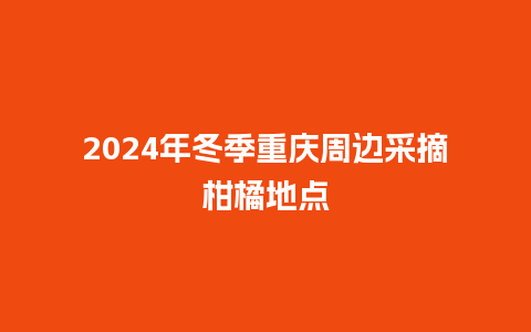 2024年冬季重庆周边采摘柑橘地点