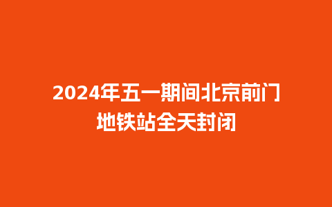 2024年五一期间北京前门地铁站全天封闭