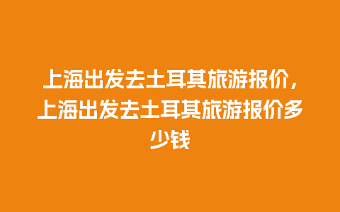 上海出发去土耳其旅游报价，上海出发去土耳其旅游报价多少钱