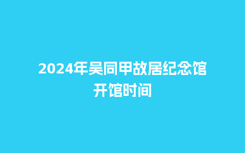 2024年吴同甲故居纪念馆开馆时间