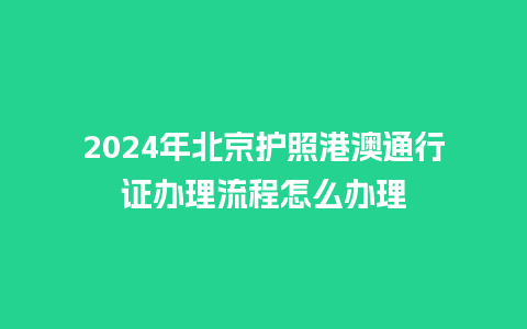 2024年北京护照港澳通行证办理流程怎么办理