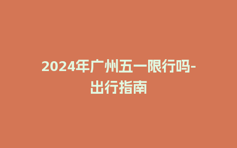 2024年广州五一限行吗-出行指南