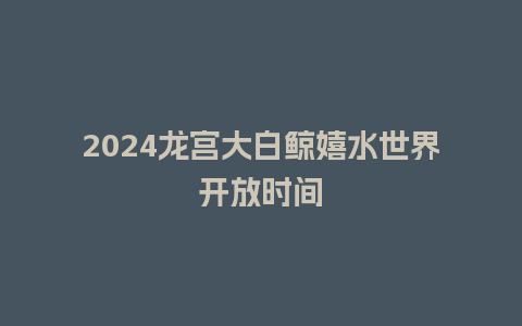 2024龙宫大白鲸嬉水世界开放时间