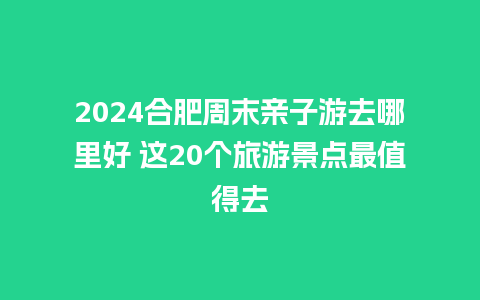 2024合肥周末亲子游去哪里好 这20个旅游景点最值得去