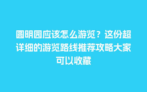 圆明园应该怎么游览？这份超详细的游览路线推荐攻略大家可以收藏