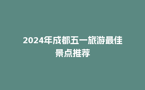 2024年成都五一旅游最佳景点推荐