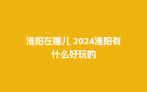 淮阳在哪儿 2024淮阳有什么好玩的