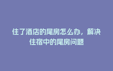 住了酒店的尾房怎么办，解决住宿中的尾房问题