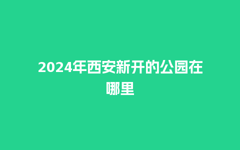 2024年西安新开的公园在哪里