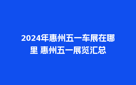 2024年惠州五一车展在哪里 惠州五一展览汇总