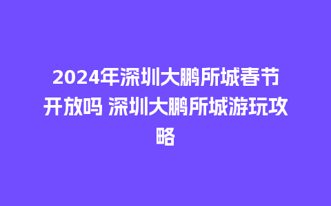 2024年深圳大鹏所城春节开放吗 深圳大鹏所城游玩攻略