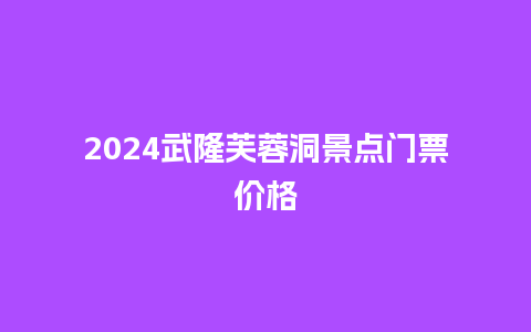 2024武隆芙蓉洞景点门票价格