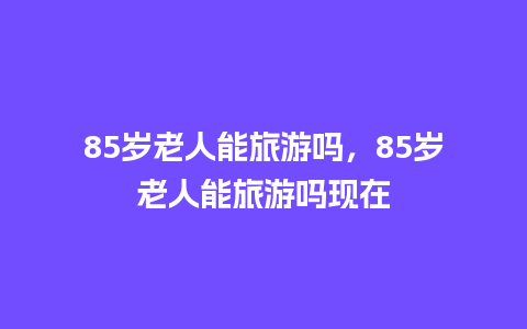 85岁老人能旅游吗，85岁老人能旅游吗现在