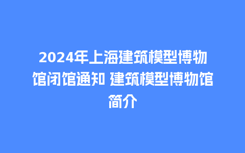 2024年上海建筑模型博物馆闭馆通知 建筑模型博物馆简介