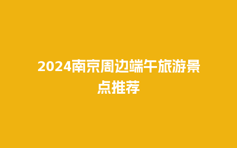 2024南京周边端午旅游景点推荐