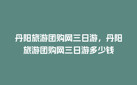 丹阳旅游团购网三日游，丹阳旅游团购网三日游多少钱