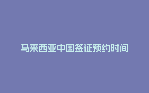 马来西亚中国签证预约时间