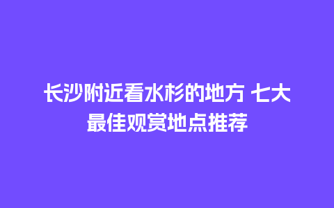 长沙附近看水杉的地方 七大最佳观赏地点推荐