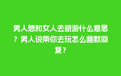 男人想和女人去旅游什么意思？男人说带你去玩怎么幽默回复？