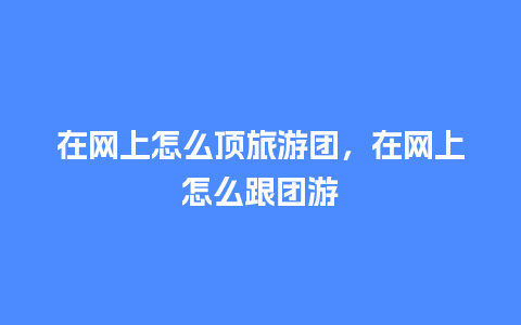 在网上怎么顶旅游团，在网上怎么跟团游