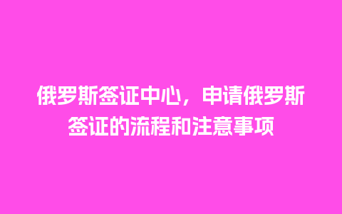 俄罗斯签证中心，申请俄罗斯签证的流程和注意事项