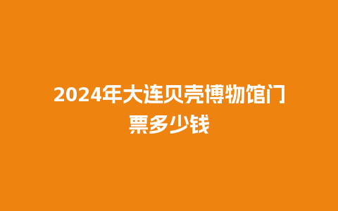 2024年大连贝壳博物馆门票多少钱