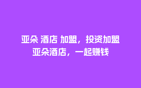 亚朵 酒店 加盟，投资加盟亚朵酒店，一起赚钱