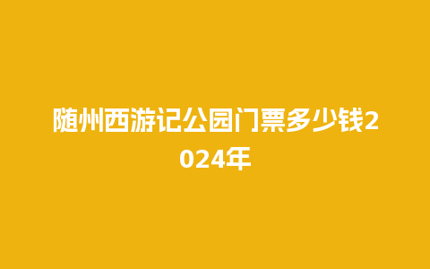 随州西游记公园门票多少钱2024年