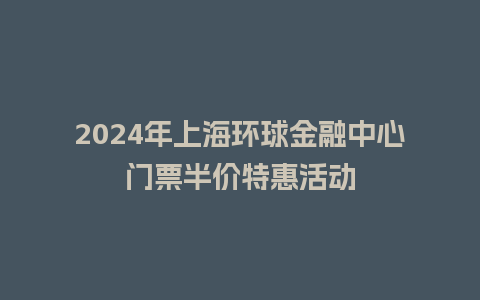 2024年上海环球金融中心门票半价特惠活动