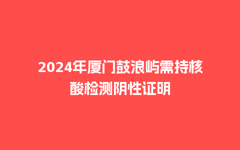 2024年厦门鼓浪屿需持核酸检测阴性证明