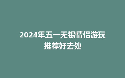 2024年五一无锡情侣游玩推荐好去处