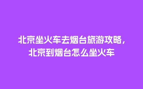 北京坐火车去烟台旅游攻略，北京到烟台怎么坐火车