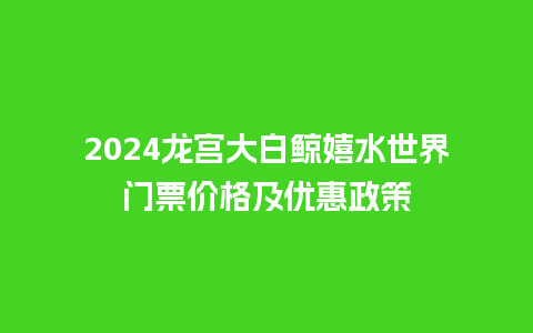 2024龙宫大白鲸嬉水世界门票价格及优惠政策