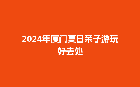 2024年厦门夏日亲子游玩好去处