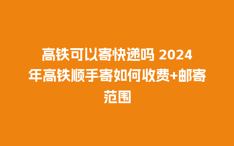 高铁可以寄快递吗 2024年高铁顺手寄如何收费+邮寄范围