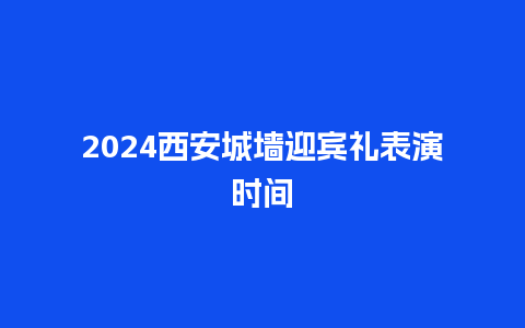 2024西安城墙迎宾礼表演时间