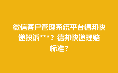 微信客户管理系统平台德邦快递投诉***？德邦快递理赔标准？