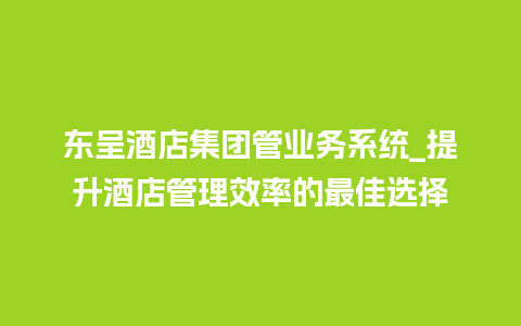 东呈酒店集团管业务系统_提升酒店管理效率的最佳选择