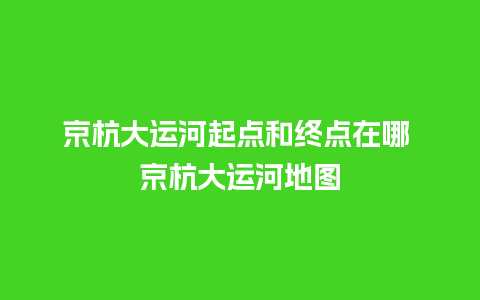 京杭大运河起点和终点在哪 京杭大运河地图