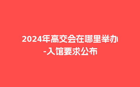 2024年高交会在哪里举办-入馆要求公布