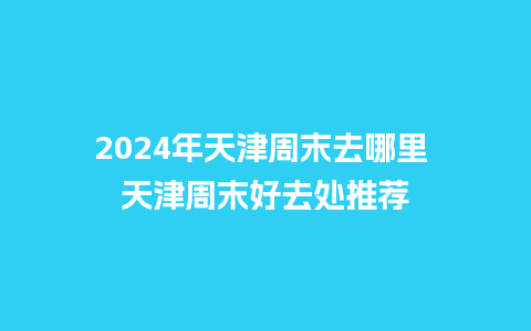 2024年天津周末去哪里 天津周末好去处推荐