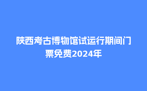 陕西考古博物馆试运行期间门票免费2024年