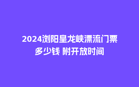 2024浏阳皇龙峡漂流门票多少钱 附开放时间