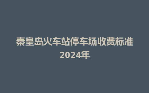 秦皇岛火车站停车场收费标准2024年