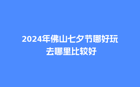 2024年佛山七夕节哪好玩 去哪里比较好