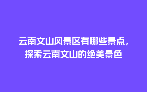 云南文山风景区有哪些景点，探索云南文山的绝美景色