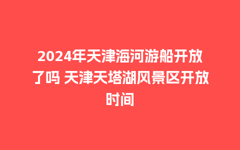 2024年天津海河游船开放了吗 天津天塔湖风景区开放时间