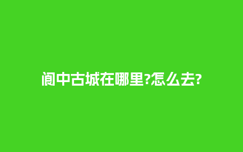 阆中古城在哪里?怎么去?