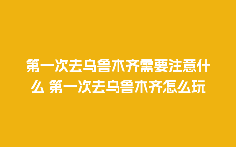 第一次去乌鲁木齐需要注意什么 第一次去乌鲁木齐怎么玩